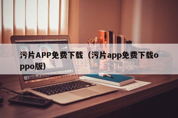 污片APP免费下载（污片app免费下载oppo版）